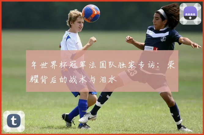 年世界杯冠军法国队独家专访：荣耀背后的战术与泪水