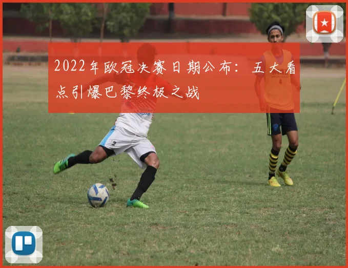 2022年欧冠决赛日期公布：五大看点引爆巴黎终极之战