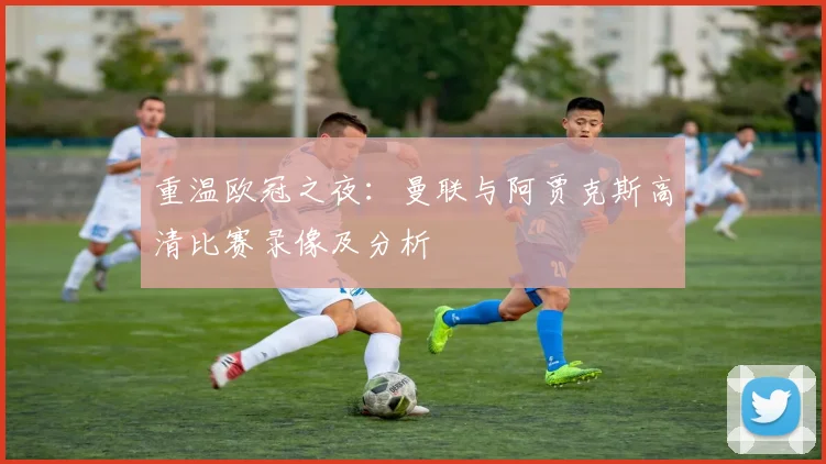 重温欧冠之夜：曼联与阿贾克斯高清比赛录像及分析
