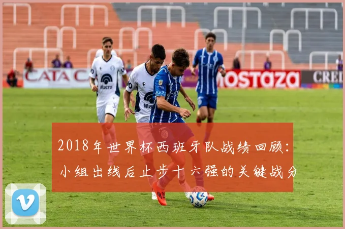 2018年世界杯西班牙队战绩回顾：小组出线后止步十六强的关键战分析