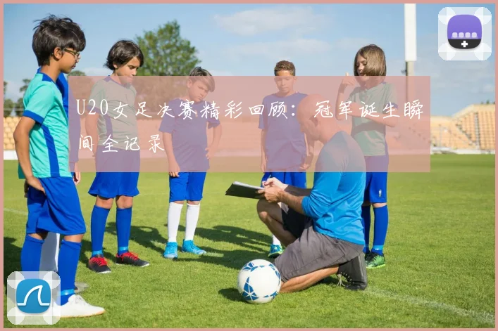 U20女足决赛精彩回顾：冠军诞生瞬间全记录