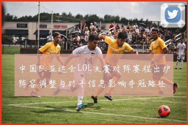 中国队亚运会LOL决赛对阵赛程出炉阵容调整与对手信息影响夺冠路径