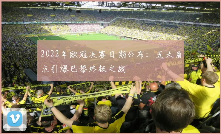2022年欧冠决赛日期公布：五大看点引爆巴黎终极之战