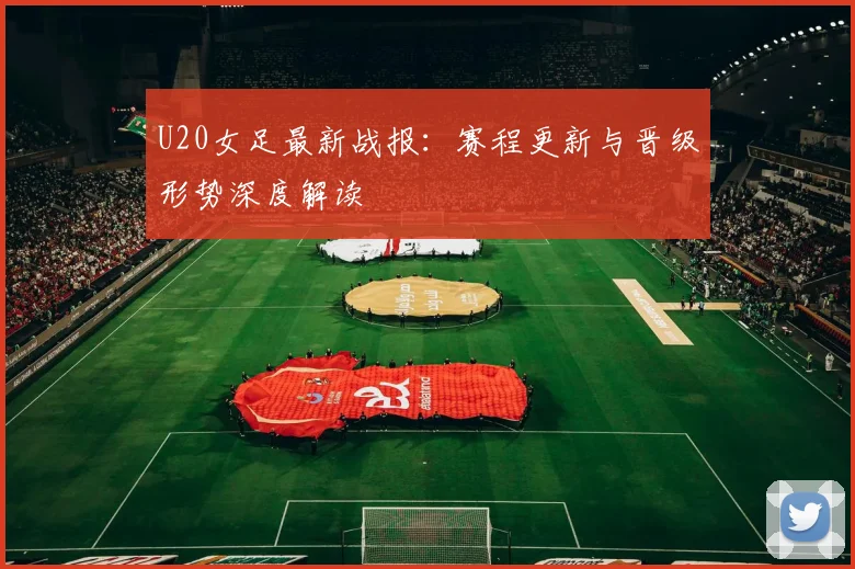 U20女足最新战报：赛程更新与晋级形势深度解读