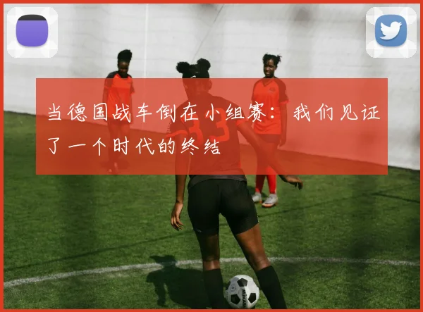 当德国战车倒在小组赛：我们见证了一个时代的终结