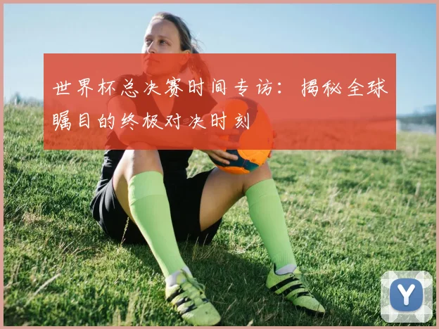 世界杯总决赛时间专访:揭秘全球瞩目的终极对决时刻