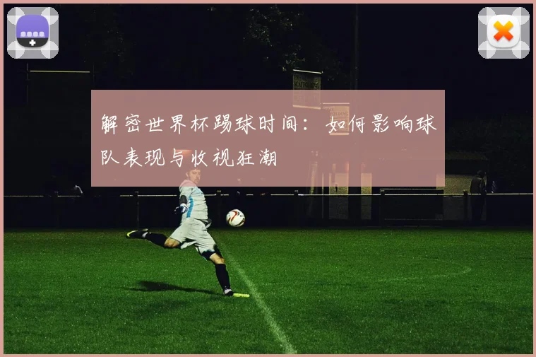解密世界杯踢球时间:如何影响球队表现与收视狂潮