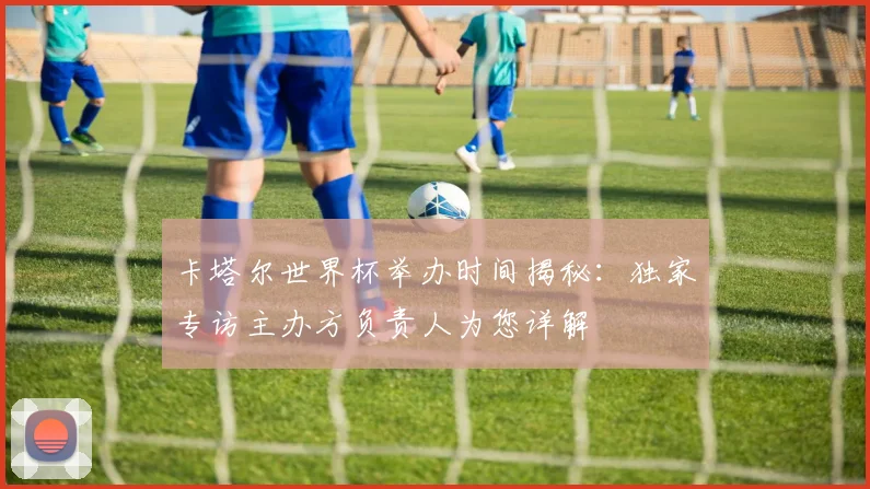 卡塔尔世界杯举办时间揭秘：独家专访主办方负责人为您详解