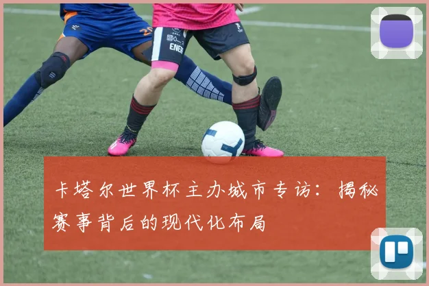 卡塔尔世界杯主办城市专访:揭秘赛事背后的现代化布局