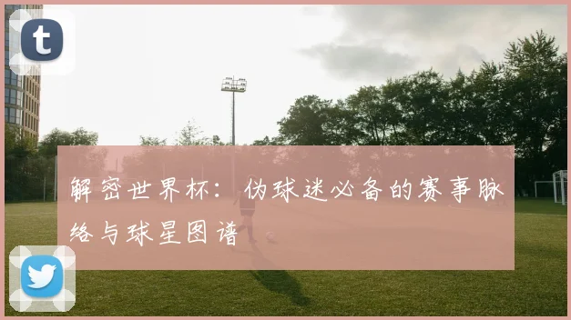 解密世界杯：伪球迷必备的赛事脉络与球星图谱