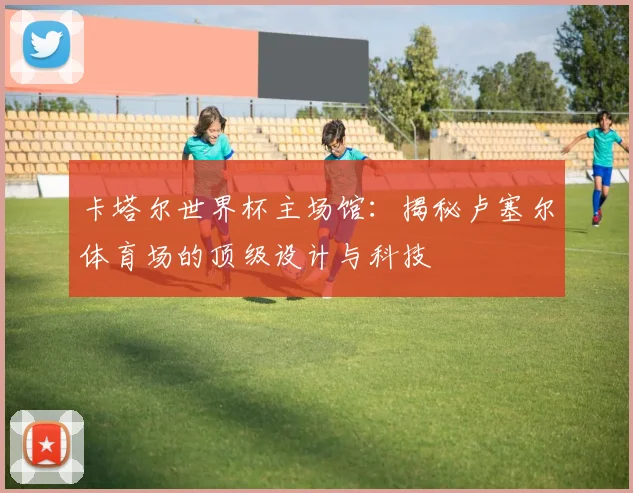 卡塔尔世界杯主场馆：揭秘卢塞尔体育场的顶级设计与科技