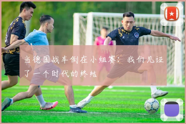 当德国战车倒在小组赛：我们见证了一个时代的终结