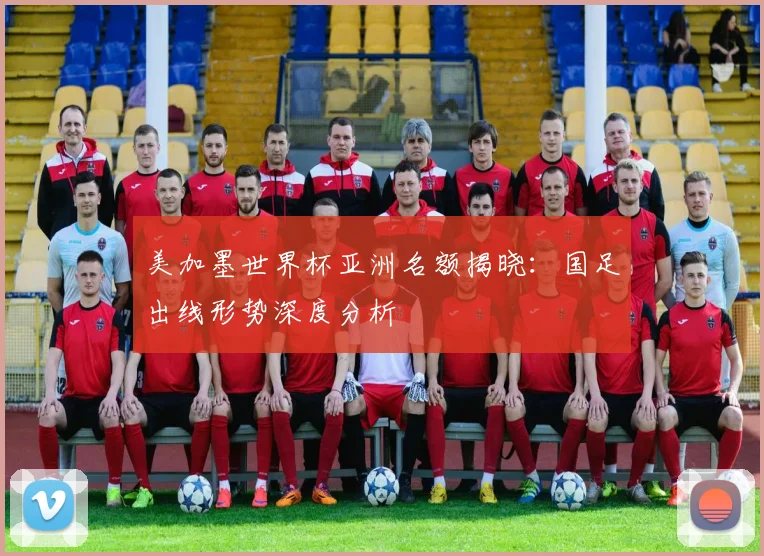 美加墨世界杯亚洲名额揭晓：国足出线形势深度分析