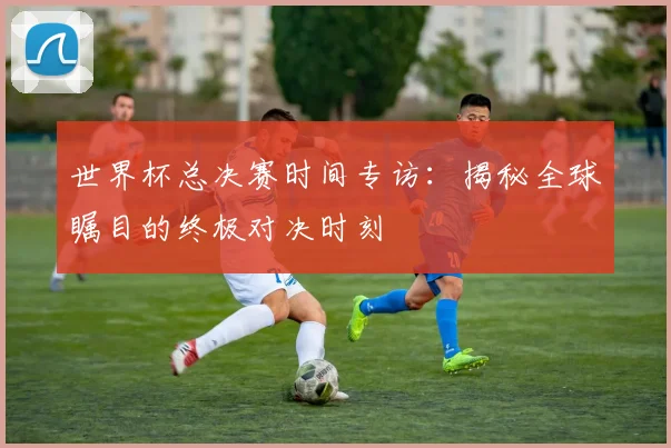 世界杯总决赛时间专访：揭秘全球瞩目的终极对决时刻