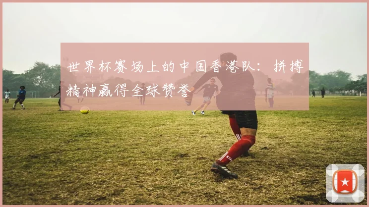 世界杯赛场上的中国香港队:拼搏精神赢得全球赞誉
