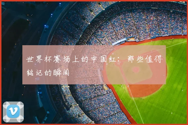 世界杯赛场上的中国红：那些值得铭记的瞬间
