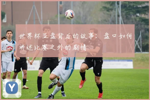 世界杯亚盘背后的故事：盘口如何讲述比赛之外的剧情